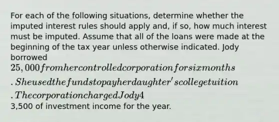 For each of the following situations, determine whether the imputed interest rules should apply and, if so, how much interest must be imputed. Assume that all of the loans were made at the beginning of the tax year unless otherwise indicated. Jody borrowed 25,000 from her controlled corporation for six months. She used the funds to pay her daughter's college tuition. The corporation charged Jody 4% interest. The Federal rate was 5%. Jody had3,500 of investment income for the year.