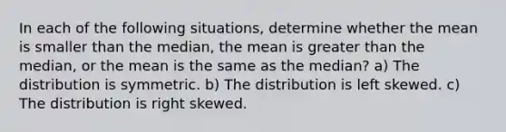 In each of the following situations, determine whether the mean is smaller than the median, the mean is greater than the median, or the mean is the same as the median? a) The distribution is symmetric. b) The distribution is left skewed. c) The distribution is right skewed.