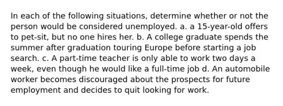 In each of the following situations, determine whether or not the person would be considered unemployed. a. a 15-year-old offers to pet-sit, but no one hires her. b. A college graduate spends the summer after graduation touring Europe before starting a job search. c. A part-time teacher is only able to work two days a week, even though he would like a full-time job d. An automobile worker becomes discouraged about the prospects for future employment and decides to quit looking for work.