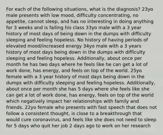 For each of the following situations, what is the diagnosis? 23yo male presents with low mood, difficulty concentrating, no appetite, cannot sleep, and has no interesting in doing anything for 3 weeks and is failing his class 33yo male with a 3 year history of most days of being down in the dumps with difficulty sleeping and feeling hopeless. No history of having periods of elevated mood/increased energy 34yo male with a 3 years history of most days being down in the dumps with difficulty sleeping and feeling hopeless. Additionally, about once per month he has two days where he feels like he can get a lot of work done, has energy, and feels on top of the world. 25yo female with a 3 year history of most days being down in the dumps with difficulty sleeping and feeling hopeless. Additionally, about once per month she has 5 days where she feels like she can get a lot of work done, has energy, feels on top of the world which negatively impact her relationships with family and friends. 22yo female who presents with fast speech that does not follow a consistent thought, is close to a breakthrough that would cure coronavirus, and feels like she does not need to sleep for 5 days who quit her job 2 days ago to work on her research