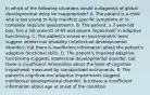 In which of the following situations would a diagnosis of global developmental delay be inappropriate? A. The patient is a child who is too young to fully manifest specific symptoms or to complete requisite assessments. B. The patient, a 7-year-old boy, has a full-scale IQ of 65 and severe impairment in adaptive functioning. C. The patient's scores on psychometric tests suggest intellectual disability (intellectual developmental disorder), but there is insufficient information about the patient's adaptive functional skills. D. The patient's impaired adaptive functioning suggests intellectual developmental disorder, but there is insufficient information about the level of cognitive impairment measured by standardized instruments. E. The patient's cognitive and adaptive impairments suggest intellectual developmental disorder, but there is insufficient information about age at onset of the condition