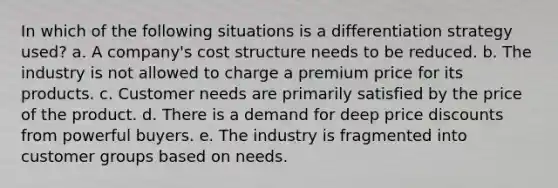 In which of the following situations is a differentiation strategy used? a. A company's cost structure needs to be reduced. b. The industry is not allowed to charge a premium price for its products. c. Customer needs are primarily satisfied by the price of the product. d. There is a demand for deep price discounts from powerful buyers. e. The industry is fragmented into customer groups based on needs.