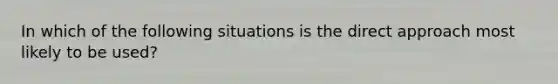 In which of the following situations is the direct approach most likely to be used?