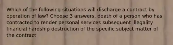 Which of the following situations will discharge a contract by operation of law? Choose 3 answers. death of a person who has contracted to render personal services subsequent illegality financial hardship destruction of the specific subject matter of the contract