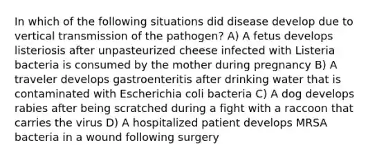 In which of the following situations did disease develop due to vertical transmission of the pathogen? A) A fetus develops listeriosis after unpasteurized cheese infected with Listeria bacteria is consumed by the mother during pregnancy B) A traveler develops gastroenteritis after drinking water that is contaminated with Escherichia coli bacteria C) A dog develops rabies after being scratched during a fight with a raccoon that carries the virus D) A hospitalized patient develops MRSA bacteria in a wound following surgery