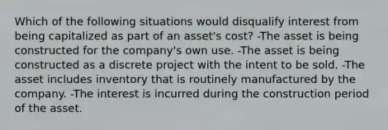 Which of the following situations would disqualify interest from being capitalized as part of an asset's cost? -The asset is being constructed for the company's own use. -The asset is being constructed as a discrete project with the intent to be sold. -The asset includes inventory that is routinely manufactured by the company. -The interest is incurred during the construction period of the asset.