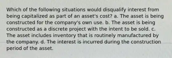 Which of the following situations would disqualify interest from being capitalized as part of an asset's cost? a. The asset is being constructed for the company's own use. b. The asset is being constructed as a discrete project with the intent to be sold. c. The asset includes inventory that is routinely manufactured by the company. d. The interest is incurred during the construction period of the asset.