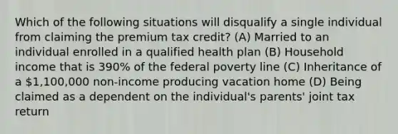 Which of the following situations will disqualify a single individual from claiming the premium tax credit? (A) Married to an individual enrolled in a qualified health plan (B) Household income that is 390% of the federal poverty line (C) Inheritance of a 1,100,000 non-income producing vacation home (D) Being claimed as a dependent on the individual's parents' joint tax return