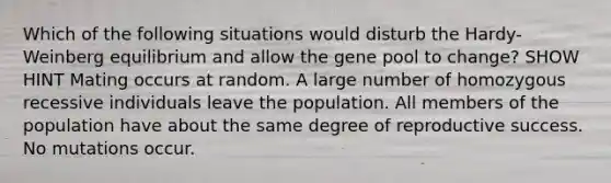 Which of the following situations would disturb the Hardy-Weinberg equilibrium and allow the gene pool to change? SHOW HINT Mating occurs at random. A large number of homozygous recessive individuals leave the population. All members of the population have about the same degree of reproductive success. No mutations occur.