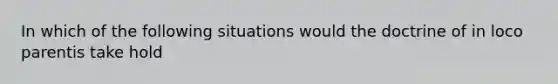 In which of the following situations would the doctrine of in loco parentis take hold