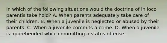 In which of the following situations would the doctrine of in loco parentis take hold? A. When parents adequately take care of their children. B. When a juvenile is neglected or abused by their parents. C. When a juvenile commits a crime. D. When a juvenile is apprehended while committing a status offense.