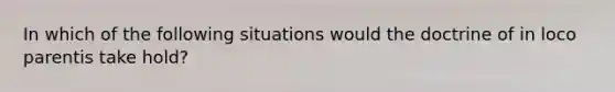In which of the following situations would the doctrine of in loco parentis take hold?