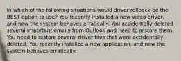 In which of the following situations would driver rollback be the BEST option to use? You recently installed a new video driver, and now the system behaves erratically. You accidentally deleted several important emails from Outlook and need to restore them. You need to restore several driver files that were accidentally deleted. You recently installed a new application, and now the system behaves erratically.