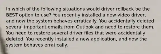 In which of the following situations would driver rollback be the BEST option to use? You recently installed a new video driver, and now the system behaves erratically. You accidentally deleted several important emails from Outlook and need to restore them. You need to restore several driver files that were accidentally deleted. You recently installed a new application, and now the system behaves erratically.