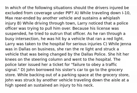 In which of the following situations should the drivers injured be excluded from coverage under PIP? A) While traveling down I-10, Max rear-ended by another vehicle and sustains a whiplash injury B) While driving through town, Larry noticed that a police officer was trying to pull him over. Because his license was suspended, he tried to outrun that officer. As he ran through a busy intersection, he was hit by a vehicle that ran a red light. Larry was taken to the hospital for serious injuries C) While Jenna was in Dallas on business, she ran the re light and struck a vehicle that was being changed by the Dallas Police. She hit her knees on the steering column and went to the hospital. The police later issued her a ticket for "failure to obey a traffic signal." D) John borrowed his sister's car to go to the grocery store. While backing out of a parking space at the grocery store, John was struck by another vehicle traveling down the aisle at a high speed an sustained an injury to his neck.