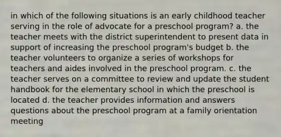 in which of the following situations is an early childhood teacher serving in the role of advocate for a preschool program? a. the teacher meets with the district superintendent to present data in support of increasing the preschool program's budget b. the teacher volunteers to organize a series of workshops for teachers and aides involved in the preschool program. c. the teacher serves on a committee to review and update the student handbook for the elementary school in which the preschool is located d. the teacher provides information and answers questions about the preschool program at a family orientation meeting