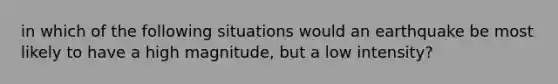 in which of the following situations would an earthquake be most likely to have a high magnitude, but a low intensity?