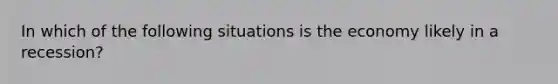 In which of the following situations is the economy likely in a recession?