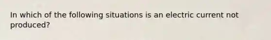 In which of the following situations is an electric current not produced?