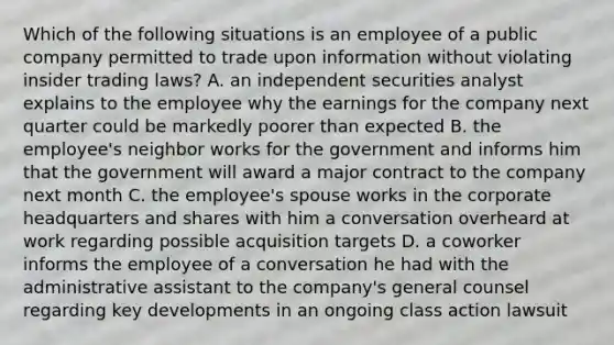 Which of the following situations is an employee of a public company permitted to trade upon information without violating insider trading laws? A. an independent securities analyst explains to the employee why the earnings for the company next quarter could be markedly poorer than expected B. the employee's neighbor works for the government and informs him that the government will award a major contract to the company next month C. the employee's spouse works in the corporate headquarters and shares with him a conversation overheard at work regarding possible acquisition targets D. a coworker informs the employee of a conversation he had with the administrative assistant to the company's general counsel regarding key developments in an ongoing class action lawsuit