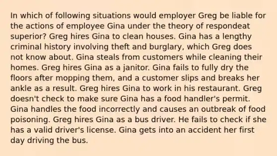 In which of following situations would employer Greg be liable for the actions of employee Gina under the theory of respondeat superior? Greg hires Gina to clean houses. Gina has a lengthy criminal history involving theft and burglary, which Greg does not know about. Gina steals from customers while cleaning their homes. Greg hires Gina as a janitor. Gina fails to fully dry the floors after mopping them, and a customer slips and breaks her ankle as a result. Greg hires Gina to work in his restaurant. Greg doesn't check to make sure Gina has a food handler's permit. Gina handles the food incorrectly and causes an outbreak of food poisoning. Greg hires Gina as a bus driver. He fails to check if she has a valid driver's license. Gina gets into an accident her first day driving the bus.