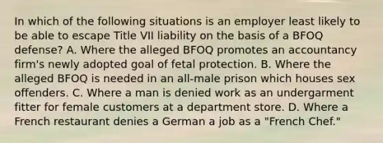 In which of the following situations is an employer least likely to be able to escape Title VII liability on the basis of a BFOQ defense? A. Where the alleged BFOQ promotes an accountancy firm's newly adopted goal of fetal protection. B. Where the alleged BFOQ is needed in an all-male prison which houses sex offenders. C. Where a man is denied work as an undergarment fitter for female customers at a department store. D. Where a French restaurant denies a German a job as a "French Chef."