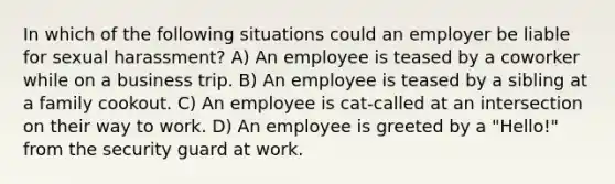 In which of the following situations could an employer be liable for sexual harassment? A) An employee is teased by a coworker while on a business trip. B) An employee is teased by a sibling at a family cookout. C) An employee is cat-called at an intersection on their way to work. D) An employee is greeted by a "Hello!" from the security guard at work.