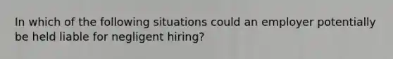 In which of the following situations could an employer potentially be held liable for negligent hiring?