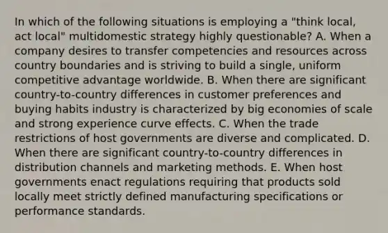 In which of the following situations is employing a "think local, act local" multidomestic strategy highly questionable? A. When a company desires to transfer competencies and resources across country boundaries and is striving to build a single, uniform competitive advantage worldwide. B. When there are significant country-to-country differences in customer preferences and buying habits industry is characterized by big economies of scale and strong experience curve effects. C. When the trade restrictions of host governments are diverse and complicated. D. When there are significant country-to-country differences in distribution channels and marketing methods. E. When host governments enact regulations requiring that products sold locally meet strictly defined manufacturing specifications or performance standards.