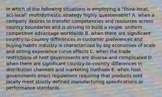 In which of the following situations is employing a "think-local, act-local" multidomestic strategy highly questionable? A. when a company desires to transfer competencies and resources across country boundaries and is striving to build a single, uniform competitive advantage worldwide B. when there are significant country-to-country differences in customer preferences and buying habits industry is characterized by big economies of scale and strong experience curve effects C. when the trade restrictions of host governments are diverse and complicated D. when there are significant country-to-country differences in distribution channels and marketing methods E. when host governments enact regulations requiring that products sold locally meet strictly defined manufacturing specifications or performance standards