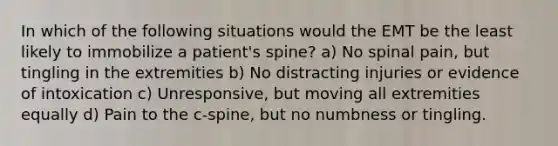 In which of the following situations would the EMT be the least likely to immobilize a patient's spine? a) No spinal pain, but tingling in the extremities b) No distracting injuries or evidence of intoxication c) Unresponsive, but moving all extremities equally d) Pain to the c-spine, but no numbness or tingling.