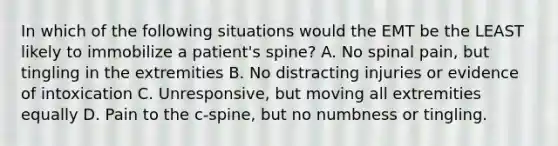 In which of the following situations would the EMT be the LEAST likely to immobilize a patient's spine? A. No spinal pain, but tingling in the extremities B. No distracting injuries or evidence of intoxication C. Unresponsive, but moving all extremities equally D. Pain to the c-spine, but no numbness or tingling.