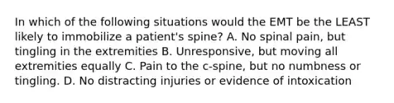 In which of the following situations would the EMT be the LEAST likely to immobilize a patient's spine? A. No spinal pain, but tingling in the extremities B. Unresponsive, but moving all extremities equally C. Pain to the c-spine, but no numbness or tingling. D. No distracting injuries or evidence of intoxication