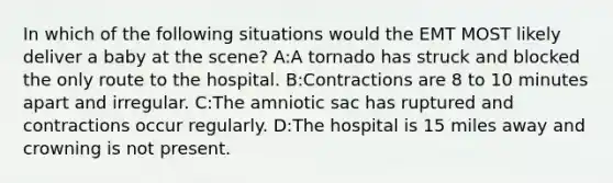 In which of the following situations would the EMT MOST likely deliver a baby at the scene? A:A tornado has struck and blocked the only route to the hospital. B:Contractions are 8 to 10 minutes apart and irregular. C:The amniotic sac has ruptured and contractions occur regularly. D:The hospital is 15 miles away and crowning is not present.