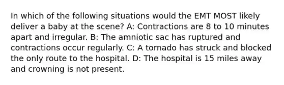 In which of the following situations would the EMT MOST likely deliver a baby at the scene? A: Contractions are 8 to 10 minutes apart and irregular. B: The amniotic sac has ruptured and contractions occur regularly. C: A tornado has struck and blocked the only route to the hospital. D: The hospital is 15 miles away and crowning is not present.