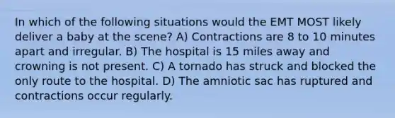 In which of the following situations would the EMT MOST likely deliver a baby at the scene? A) Contractions are 8 to 10 minutes apart and irregular. B) The hospital is 15 miles away and crowning is not present. C) A tornado has struck and blocked the only route to the hospital. D) The amniotic sac has ruptured and contractions occur regularly.