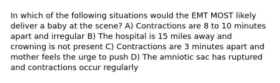 In which of the following situations would the EMT MOST likely deliver a baby at the scene? A) Contractions are 8 to 10 minutes apart and irregular B) The hospital is 15 miles away and crowning is not present C) Contractions are 3 minutes apart and mother feels the urge to push D) The amniotic sac has ruptured and contractions occur regularly