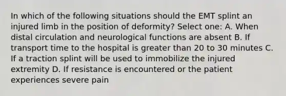 In which of the following situations should the EMT splint an injured limb in the position of deformity? Select one: A. When distal circulation and neurological functions are absent B. If transport time to the hospital is greater than 20 to 30 minutes C. If a traction splint will be used to immobilize the injured extremity D. If resistance is encountered or the patient experiences severe pain