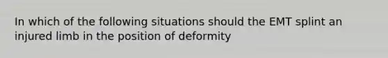 In which of the following situations should the EMT splint an injured limb in the position of deformity