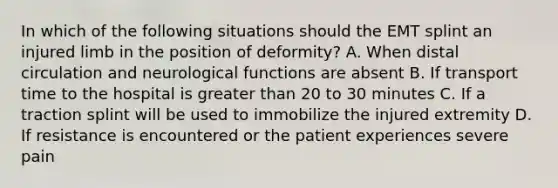 In which of the following situations should the EMT splint an injured limb in the position of deformity? A. When distal circulation and neurological functions are absent B. If transport time to the hospital is greater than 20 to 30 minutes C. If a traction splint will be used to immobilize the injured extremity D. If resistance is encountered or the patient experiences severe pain