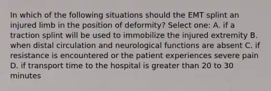 In which of the following situations should the EMT splint an injured limb in the position of deformity? Select one: A. if a traction splint will be used to immobilize the injured extremity B. when distal circulation and neurological functions are absent C. if resistance is encountered or the patient experiences severe pain D. if transport time to the hospital is greater than 20 to 30 minutes