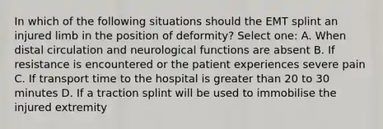 In which of the following situations should the EMT splint an injured limb in the position of deformity? Select one: A. When distal circulation and neurological functions are absent B. If resistance is encountered or the patient experiences severe pain C. If transport time to the hospital is greater than 20 to 30 minutes D. If a traction splint will be used to immobilise the injured extremity