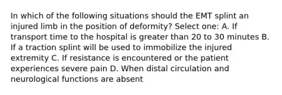 In which of the following situations should the EMT splint an injured limb in the position of deformity? Select one: A. If transport time to the hospital is greater than 20 to 30 minutes B. If a traction splint will be used to immobilize the injured extremity C. If resistance is encountered or the patient experiences severe pain D. When distal circulation and neurological functions are absent