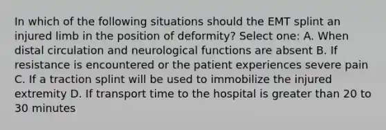 In which of the following situations should the EMT splint an injured limb in the position of deformity? Select one: A. When distal circulation and neurological functions are absent B. If resistance is encountered or the patient experiences severe pain C. If a traction splint will be used to immobilize the injured extremity D. If transport time to the hospital is greater than 20 to 30 minutes