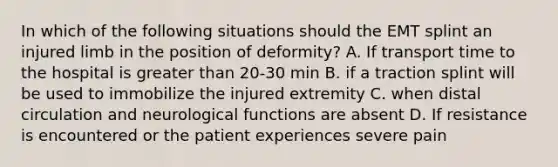 In which of the following situations should the EMT splint an injured limb in the position of deformity? A. If transport time to the hospital is greater than 20-30 min B. if a traction splint will be used to immobilize the injured extremity C. when distal circulation and neurological functions are absent D. If resistance is encountered or the patient experiences severe pain