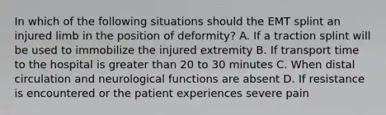 In which of the following situations should the EMT splint an injured limb in the position of deformity? A. If a traction splint will be used to immobilize the injured extremity B. If transport time to the hospital is <a href='https://www.questionai.com/knowledge/ktgHnBD4o3-greater-than' class='anchor-knowledge'>greater than</a> 20 to 30 minutes C. When distal circulation and neurological functions are absent D. If resistance is encountered or the patient experiences severe pain