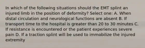 In which of the following situations should the EMT splint an injured limb in the position of deformity? Select one: A. When distal circulation and neurological functions are absent B. If transport time to the hospital is greater than 20 to 30 minutes C. If resistance is encountered or the patient experiences severe pain D. If a traction splint will be used to immobilize the injured extremity