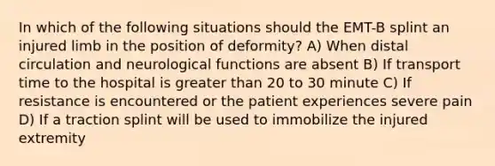 In which of the following situations should the EMT-B splint an injured limb in the position of deformity? A) When distal circulation and neurological functions are absent B) If transport time to the hospital is greater than 20 to 30 minute C) If resistance is encountered or the patient experiences severe pain D) If a traction splint will be used to immobilize the injured extremity