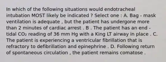 In which of the following situations would endotracheal intubation MOST likely be indicated ? Select one : A. Bag - mask ventilation is adequate , but the patient has undergone more than 2 minutes of cardiac arrest . B . The patient has an end - tidal CO₂ reading of 36 mm Hg with a King LT airway in place . C. The patient is experiencing a ventricular fibrillation that is refractory to defibrillation and epinephrine . D. Following return of spontaneous circulation , the patient remains comatose .