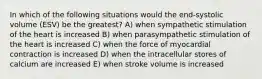 In which of the following situations would the end-systolic volume (ESV) be the greatest? A) when sympathetic stimulation of the heart is increased B) when parasympathetic stimulation of the heart is increased C) when the force of myocardial contraction is increased D) when the intracellular stores of calcium are increased E) when stroke volume is increased